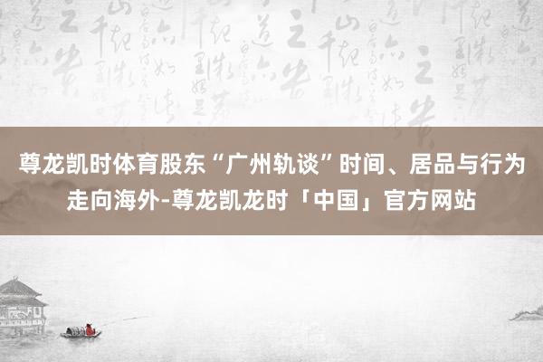 尊龙凯时体育股东“广州轨谈”时间、居品与行为走向海外-尊龙凯龙时「中国」官方网站