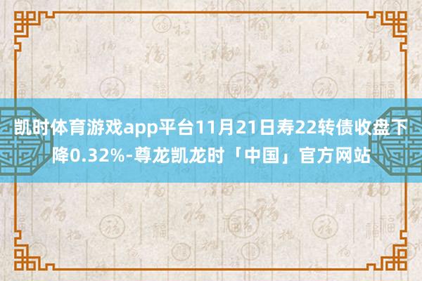 凯时体育游戏app平台11月21日寿22转债收盘下降0.32%-尊龙凯龙时「中国」官方网站
