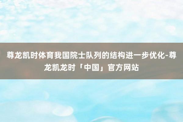 尊龙凯时体育我国院士队列的结构进一步优化-尊龙凯龙时「中国」官方网站