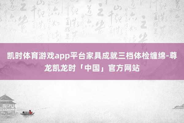 凯时体育游戏app平台家具成就三档体检缠绵-尊龙凯龙时「中国」官方网站