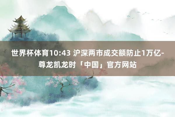 世界杯体育10:43 沪深两市成交额防止1万亿-尊龙凯龙时「中国」官方网站