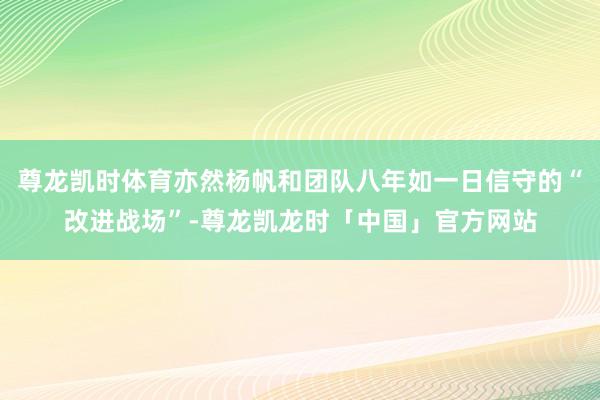 尊龙凯时体育亦然杨帆和团队八年如一日信守的“改进战场”-尊龙凯龙时「中国」官方网站