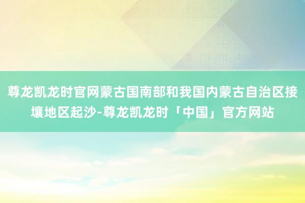 尊龙凯龙时官网蒙古国南部和我国内蒙古自治区接壤地区起沙-尊龙凯龙时「中国」官方网站