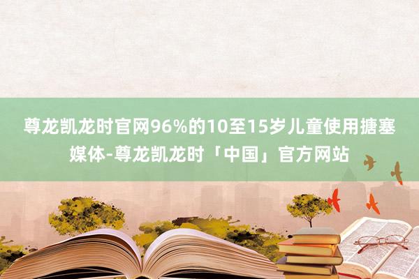 尊龙凯龙时官网96%的10至15岁儿童使用搪塞媒体-尊龙凯龙时「中国」官方网站