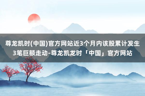尊龙凯时(中国)官方网站近3个月内该股累计发生3笔巨额走动-尊龙凯龙时「中国」官方网站