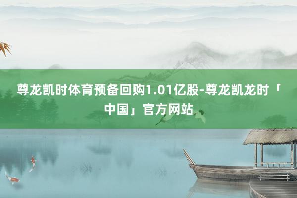 尊龙凯时体育预备回购1.01亿股-尊龙凯龙时「中国」官方网站