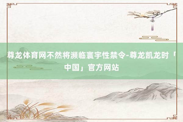 尊龙体育网不然将濒临寰宇性禁令-尊龙凯龙时「中国」官方网站