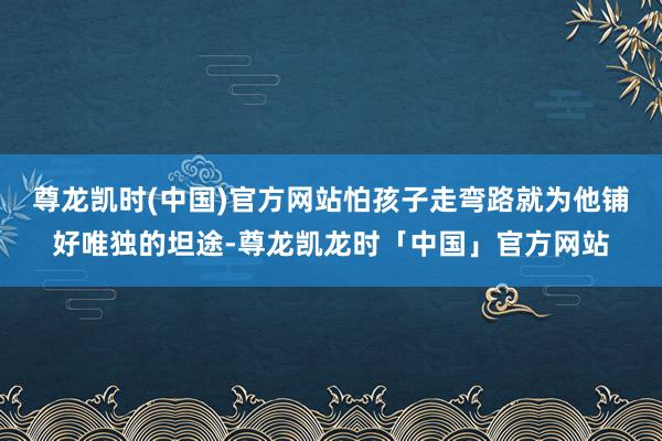尊龙凯时(中国)官方网站怕孩子走弯路就为他铺好唯独的坦途-尊龙凯龙时「中国」官方网站