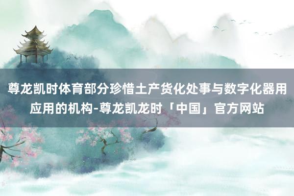 尊龙凯时体育部分珍惜土产货化处事与数字化器用应用的机构-尊龙凯龙时「中国」官方网站