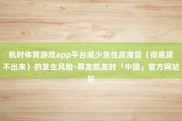 凯时体育游戏app平台减少急性尿潴留(彻底尿不出来)的发生风险-尊龙凯龙时「中国」官方网站
