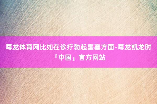 尊龙体育网比如在诊疗勃起壅塞方面-尊龙凯龙时「中国」官方网站
