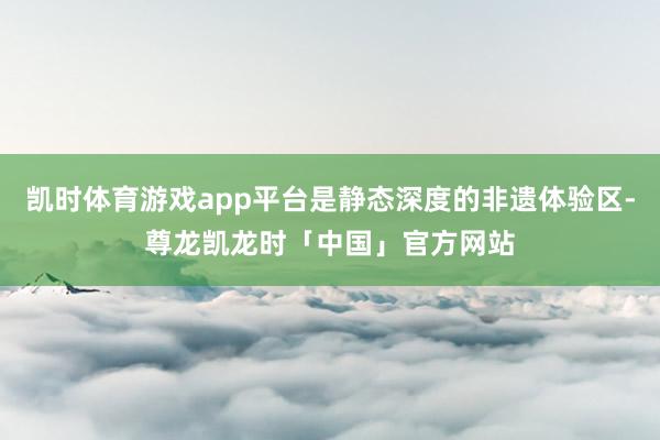 凯时体育游戏app平台是静态深度的非遗体验区-尊龙凯龙时「中国」官方网站