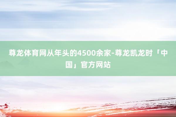 尊龙体育网从年头的4500余家-尊龙凯龙时「中国」官方网站