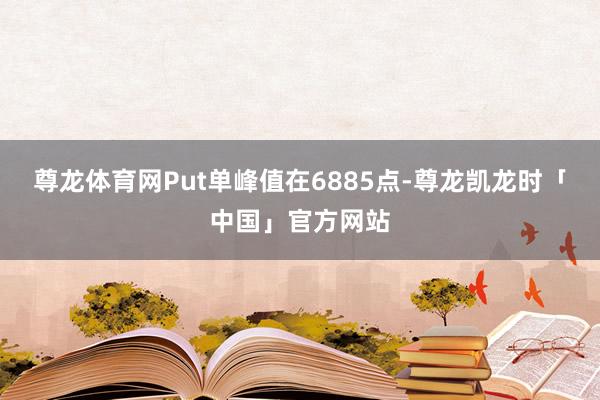 尊龙体育网Put单峰值在6885点-尊龙凯龙时「中国」官方网站