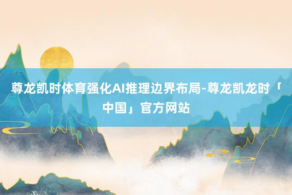尊龙凯时体育强化AI推理边界布局-尊龙凯龙时「中国」官方网站
