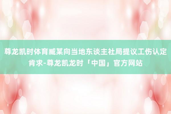 尊龙凯时体育臧某向当地东谈主社局提议工伤认定肯求-尊龙凯龙时「中国」官方网站