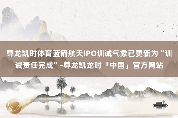 尊龙凯时体育蓝箭航天IPO训诫气象已更新为“训诫责任完成”-尊龙凯龙时「中国」官方网站