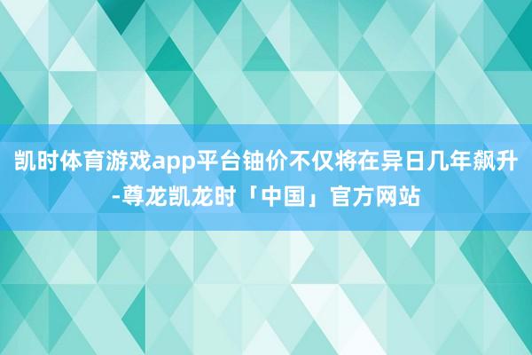 凯时体育游戏app平台铀价不仅将在异日几年飙升-尊龙凯龙时「中国」官方网站