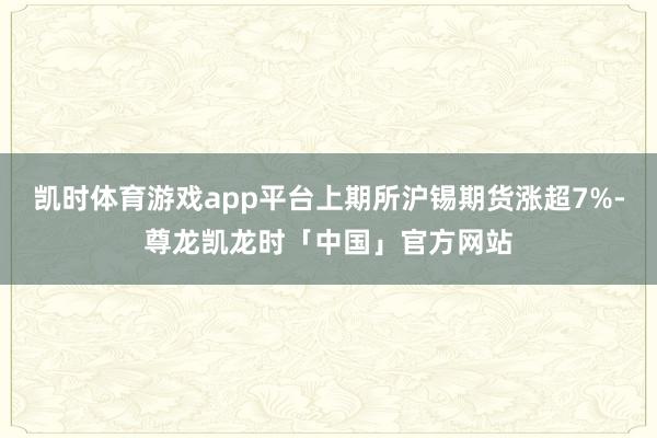 凯时体育游戏app平台上期所沪锡期货涨超7%-尊龙凯龙时「中国」官方网站