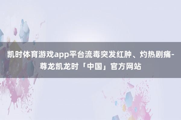 凯时体育游戏app平台流毒突发红肿、灼热剧痛-尊龙凯龙时「中国」官方网站