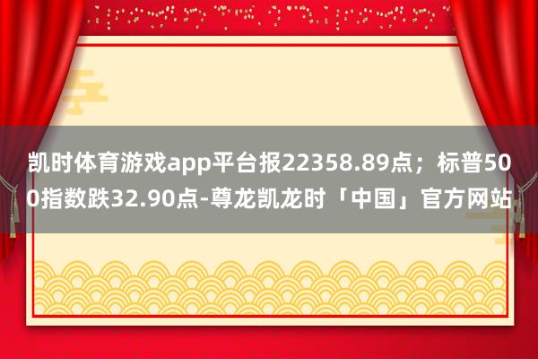 凯时体育游戏app平台报22358.89点；标普500指数跌32.90点-尊龙凯龙时「中国」官方网站